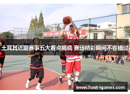 土耳其近期赛事五大看点揭晓 赛场精彩瞬间不容错过 土耳其近期赛事五大看点揭晓 赛场精彩瞬间不容错过