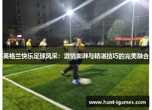 英格兰快乐足球风采:激情澎湃与精湛技巧的完美融合 英格兰快乐足球风采:激情澎湃与精湛技巧的完美融合