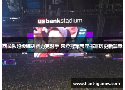 酋长队超级碗决赛力克对手 荣登冠军宝座书写历史新篇章 酋长队超级碗决赛力克对手 荣登冠军宝座书写历史新篇章