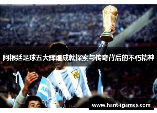 阿根廷足球五大辉煌成就探索与传奇背后的不朽精神 阿根廷足球五大辉煌成就探索与传奇背后的不朽精神