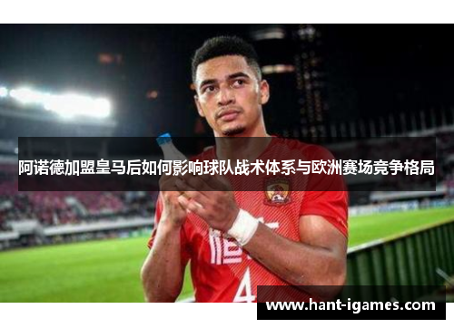 阿诺德加盟皇马后如何影响球队战术体系与欧洲赛场竞争格局 阿诺德加盟皇马后如何影响球队战术体系与欧洲赛场竞争格局