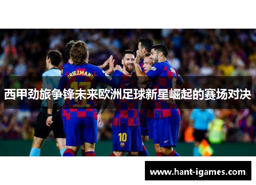 西甲劲旅争锋未来欧洲足球新星崛起的赛场对决 西甲劲旅争锋未来欧洲足球新星崛起的赛场对决