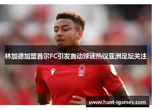 林加德加盟首尔FC引发轰动球迷热议亚洲足坛关注